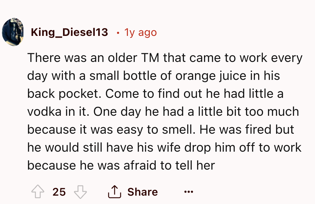 number - King_Diesel13 1y ago . There was an older Tm that came to work every day with a small bottle of orange juice in his back pocket. Come to find out he had little a vodka in it. One day he had a little bit too much because it was easy to smell. He w